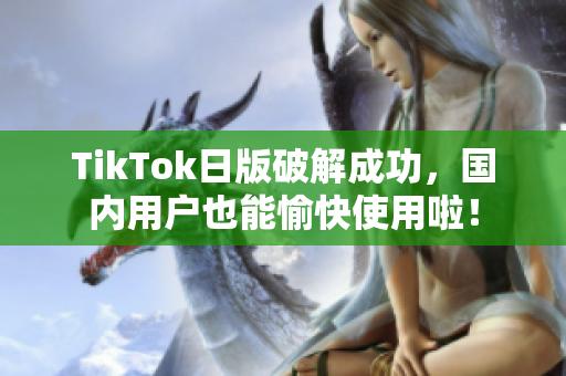 TikTok日版破解成功，国内用户也能愉快使用啦！