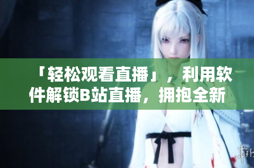 「轻松观看直播」，利用软件解锁B站直播，拥抱全新行动体验！