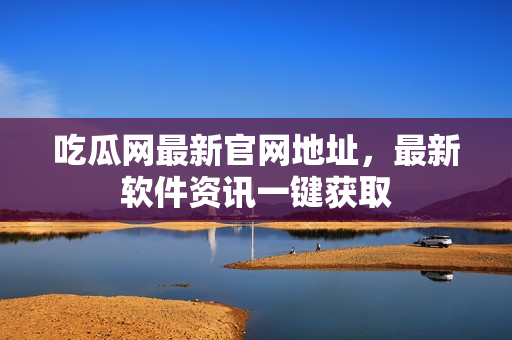 吃瓜网最新官网地址，最新软件资讯一键获取