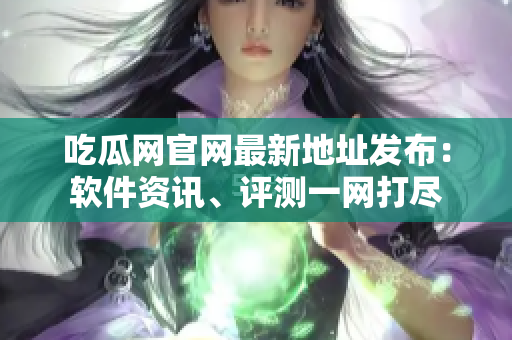 吃瓜网官网最新地址发布：软件资讯、评测一网打尽