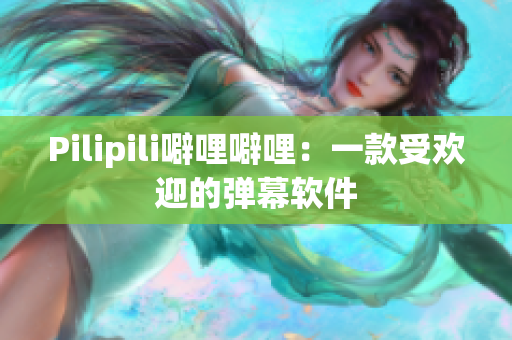 Pilipili噼哩噼哩：一款受欢迎的弹幕软件
