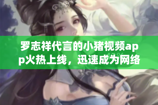 罗志祥代言的小猪视频app火热上线，迅速成为网络新宠，用户体验优秀