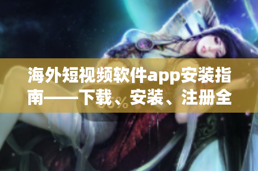海外短视频软件app安装指南——下载、安装、注册全攻略