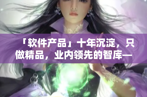 「软件产品」十年沉淀，只做精品，业内领先的智库——MBA。