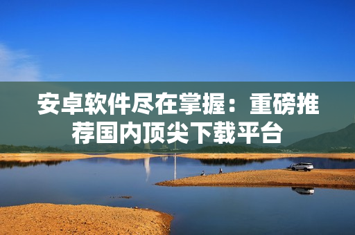 安卓软件尽在掌握：重磅推荐国内顶尖下载平台