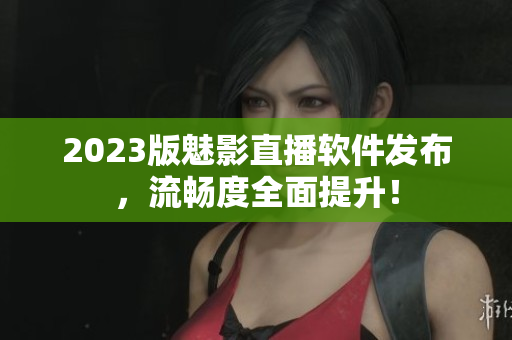 2023版魅影直播软件发布，流畅度全面提升！