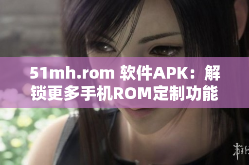 51mh.rom 软件APK：解锁更多手机ROM定制功能