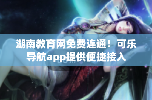 湖南教育网免费连通！可乐导航app提供便捷接入