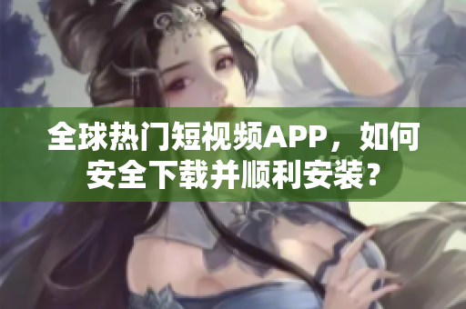 全球热门短视频APP，如何安全下载并顺利安装？