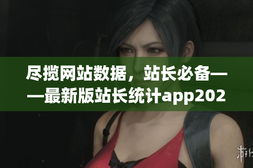 尽揽网站数据，站长必备——最新版站长统计app2023