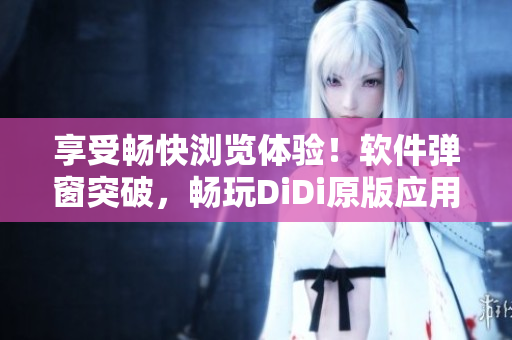 享受畅快浏览体验！软件弹窗突破，畅玩DiDi原版应用