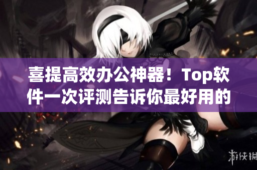 喜提高效办公神器！Top软件一次评测告诉你最好用的五款工具