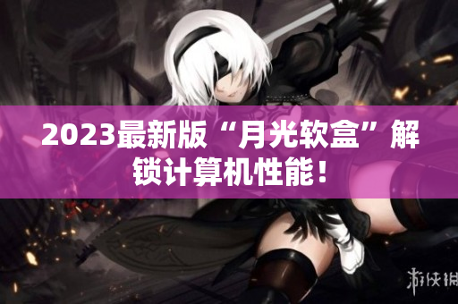 2023最新版“月光软盒”解锁计算机性能！