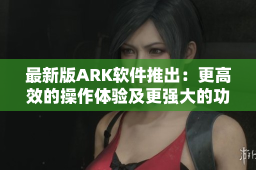 最新版ARK软件推出：更高效的操作体验及更强大的功能