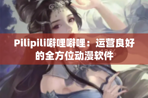 Pilipili噼哩噼哩：运营良好的全方位动漫软件