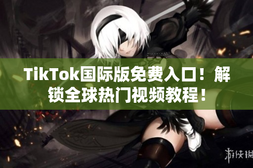 TikTok国际版免费入口！解锁全球热门视频教程！