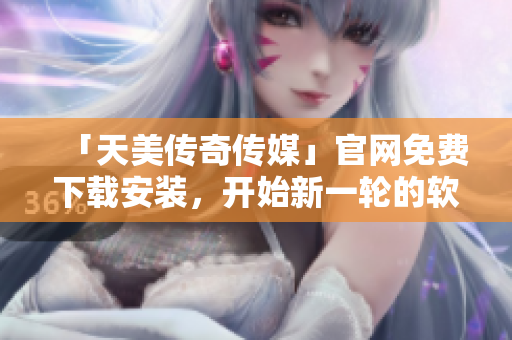 「天美传奇传媒」官网免费下载安装，开始新一轮的软件之旅