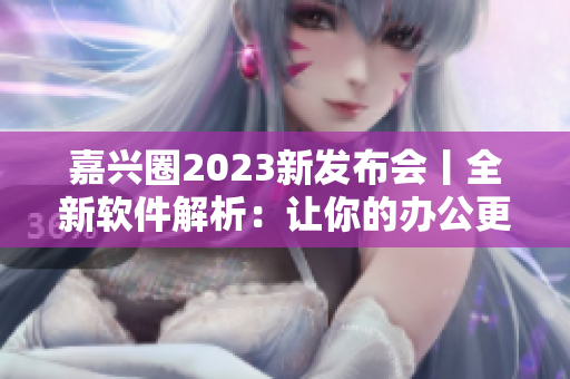 嘉兴圈2023新发布会丨全新软件解析：让你的办公更智能高效！