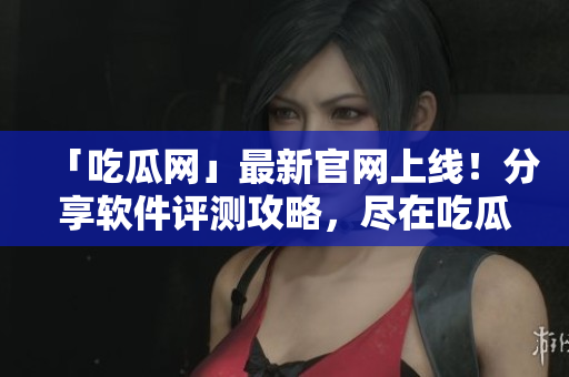 「吃瓜网」最新官网上线！分享软件评测攻略，尽在吃瓜网