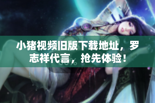 小猪视频旧版下载地址，罗志祥代言，抢先体验！