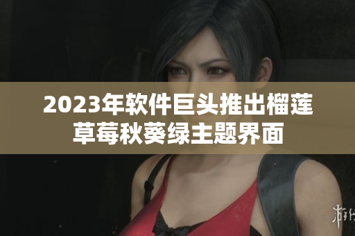 2023年软件巨头推出榴莲草莓秋葵绿主题界面