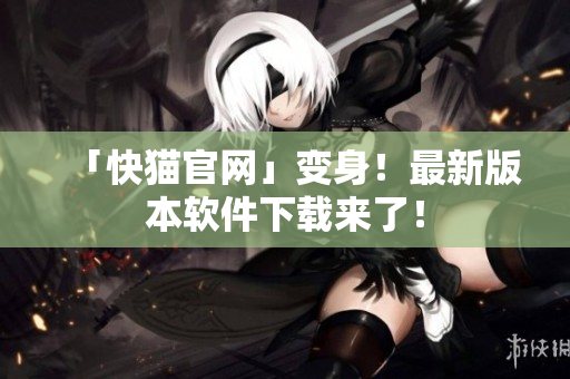 「快猫官网」变身！最新版本软件下载来了！