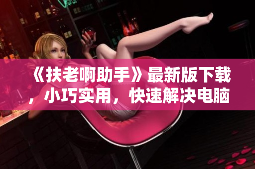 《扶老啊助手》最新版下载，小巧实用，快速解决电脑问题