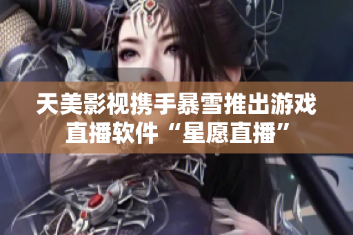 天美影视携手暴雪推出游戏直播软件“星愿直播”