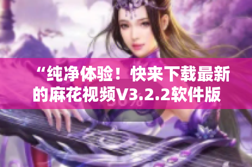 “纯净体验！快来下载最新的麻花视频V3.2.2软件版本”