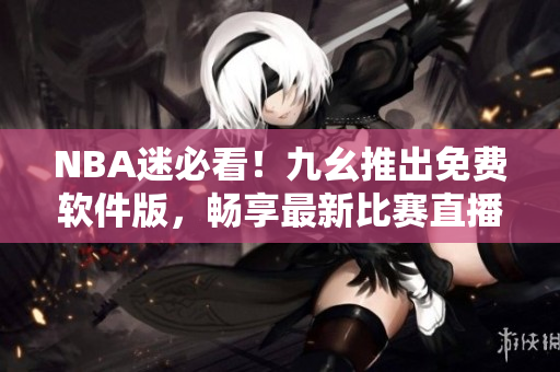 NBA迷必看！九幺推出免费软件版，畅享最新比赛直播