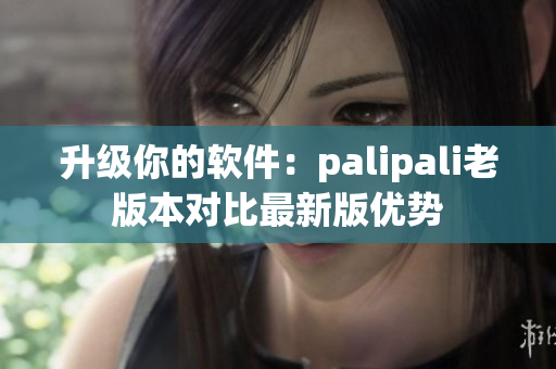 升级你的软件：palipali老版本对比最新版优势