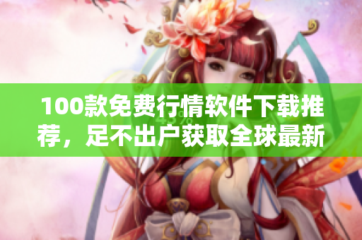 100款免费行情软件下载推荐，足不出户获取全球最新财经消息