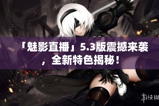 「魅影直播」5.3版震撼来袭，全新特色揭秘！
