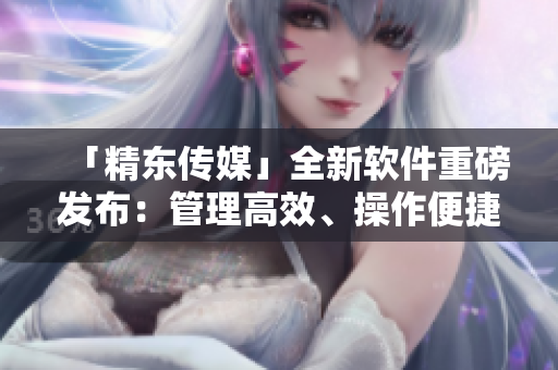 「精东传媒」全新软件重磅发布：管理高效、操作便捷！