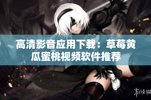 高清影音应用下载：草莓黄瓜蜜桃视频软件推荐