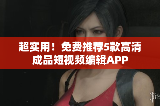 超实用！免费推荐5款高清成品短视频编辑APP
