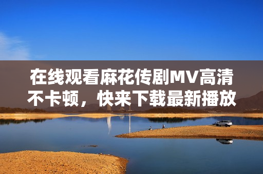 在线观看麻花传剧MV高清不卡顿，快来下载最新播放器！
