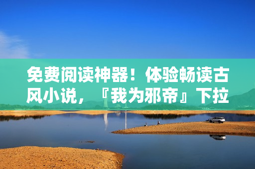 免费阅读神器！体验畅读古风小说，『我为邪帝』下拉式免费享用