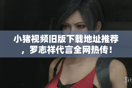 小猪视频旧版下载地址推荐，罗志祥代言全网热传！