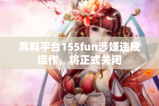 黑料平台155fun涉嫌违规操作，将正式关闭