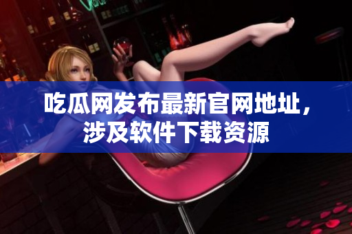 吃瓜网发布最新官网地址，涉及软件下载资源