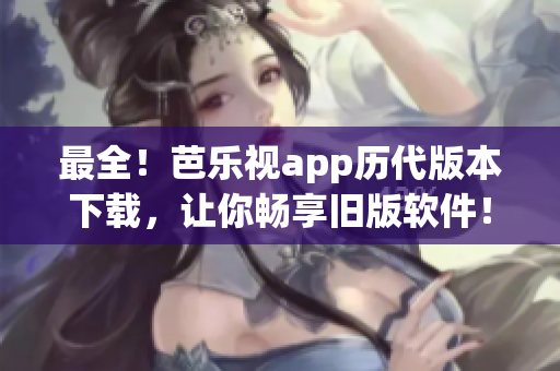 最全！芭乐视app历代版本下载，让你畅享旧版软件！