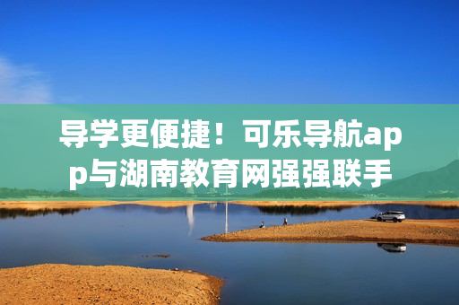 导学更便捷！可乐导航app与湖南教育网强强联手
