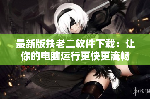 最新版扶老二软件下载：让你的电脑运行更快更流畅