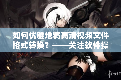 如何优雅地将高清视频文件格式转换？——关注软件操作技巧