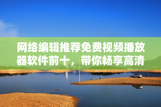 网络编辑推荐免费视频播放器软件前十，带你畅享高清影音世界！