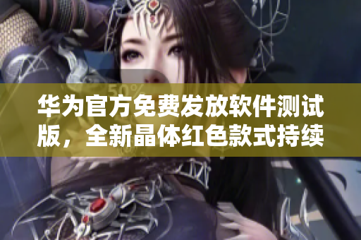 华为官方免费发放软件测试版，全新晶体红色款式持续强势推出