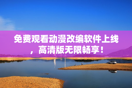 免费观看动漫改编软件上线，高清版无限畅享！