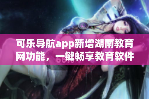可乐导航app新增湖南教育网功能，一键畅享教育软件资源