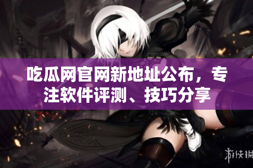 吃瓜网官网新地址公布，专注软件评测、技巧分享